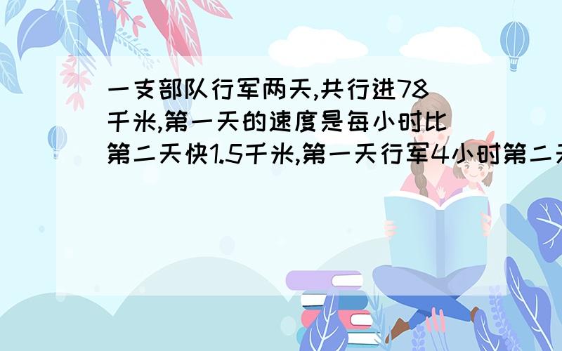 一支部队行军两天,共行进78千米,第一天的速度是每小时比第二天快1.5千米,第一天行军4小时第二天5小时,这两天的平均速度各是多少?(用二元一次方程组解)