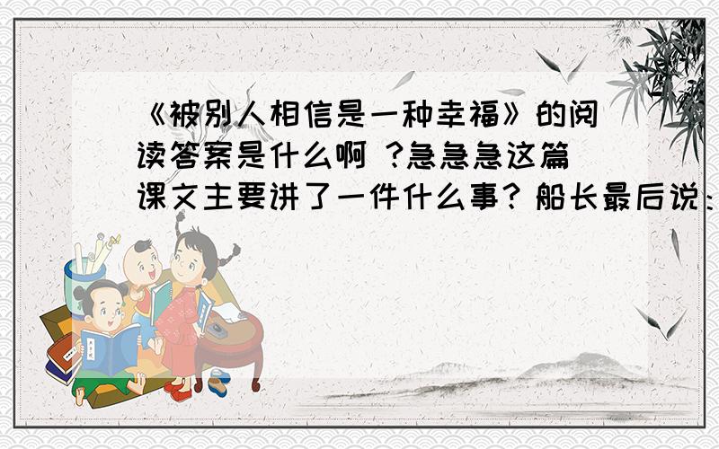 《被别人相信是一种幸福》的阅读答案是什么啊 ?急急急这篇课文主要讲了一件什么事？船长最后说：“孩子，不是我救了你，而是你救了我啊！”是什么意思？