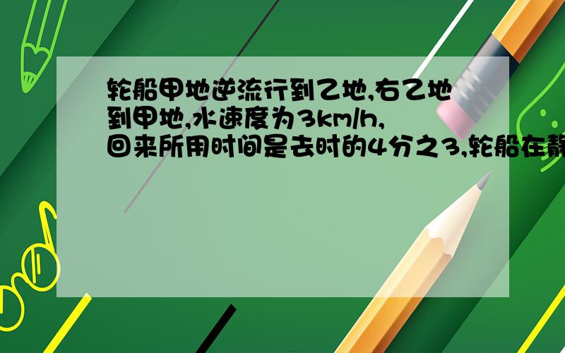 轮船甲地逆流行到乙地,右乙地到甲地,水速度为3km/h,回来所用时间是去时的4分之3,轮船在静水中的速度