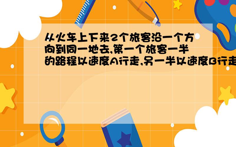 从火车上下来2个旅客沿一个方向到同一地去,第一个旅客一半的路程以速度A行走,另一半以速度B行走,第二个旅客一半时间以速度A行走,另一半时间以速度B行走（A不等于B）,问哪一位旅客先到