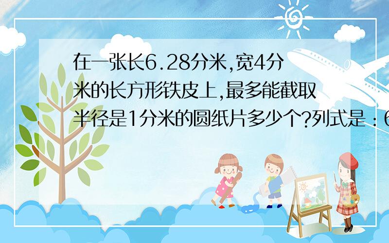 在一张长6.28分米,宽4分米的长方形铁皮上,最多能截取半径是1分米的圆纸片多少个?列式是：6.28 除以(1*2)=3.14 约等于 34 除以(1*2)=23*2=6(个)是这样吗,第一个式子和第二个式子要写单位吗?