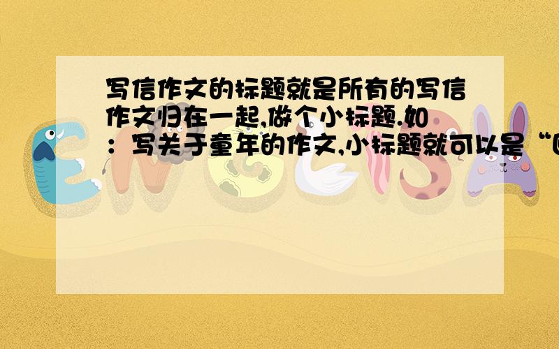 写信作文的标题就是所有的写信作文归在一起,做个小标题.如：写关于童年的作文,小标题就可以是“回忆童年”……