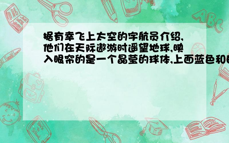 据有幸飞上太空的宇航员介绍,他们在天际遨游时遥望地球,映入眼帘的是一个晶莹的球体,上面蓝色和白色的纹痕相互交错,周围裹着一层薄薄的水蓝色“纱衣”.地球,这位人类的母亲,这个生命