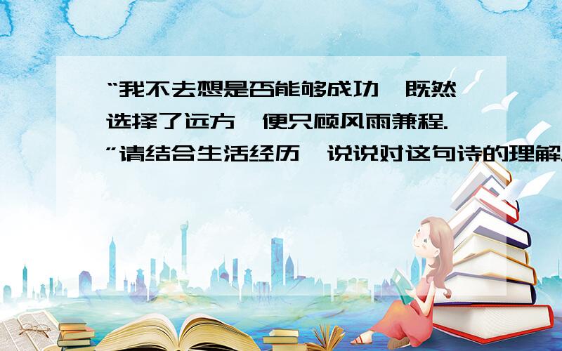 “我不去想是否能够成功,既然选择了远方,便只顾风雨兼程.”请结合生活经历,说说对这句诗的理解.