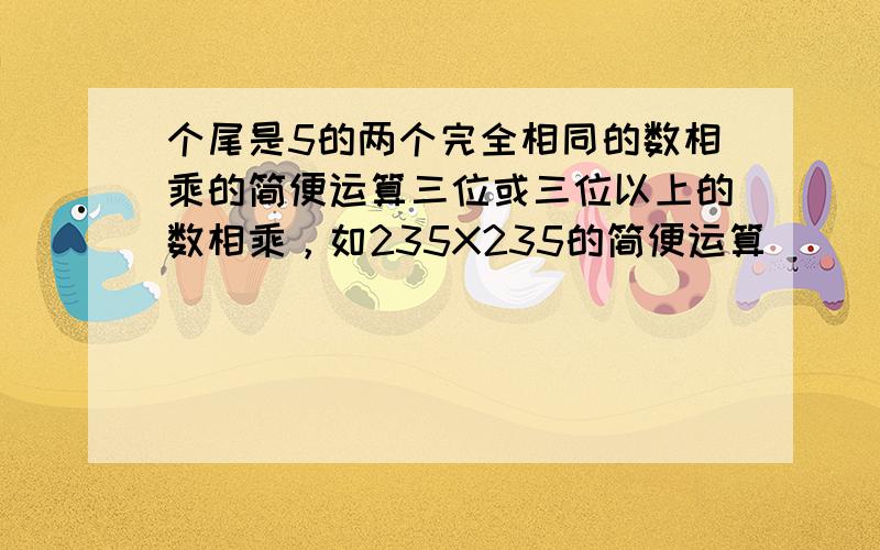 个尾是5的两个完全相同的数相乘的简便运算三位或三位以上的数相乘，如235X235的简便运算