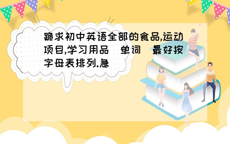 跪求初中英语全部的食品,运动项目,学习用品（单词）最好按字母表排列.急