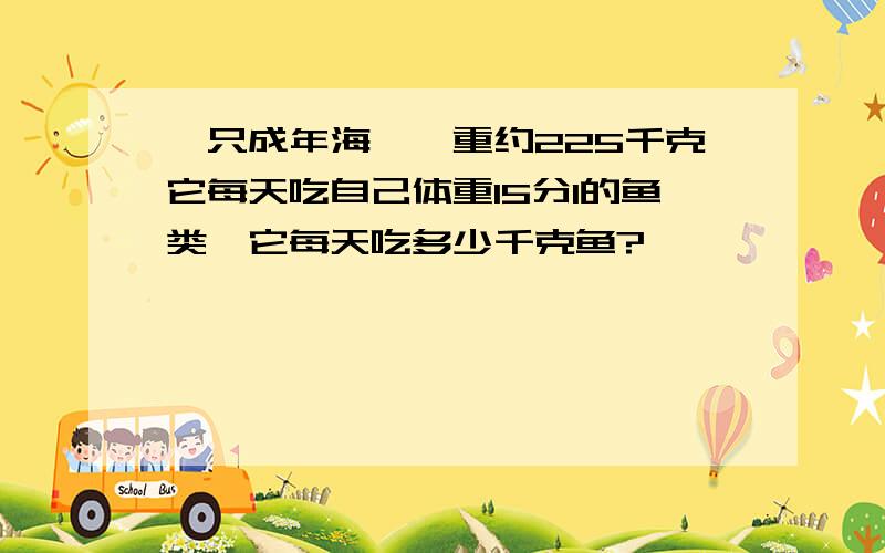 一只成年海豚,重约225千克它每天吃自己体重15分1的鱼类,它每天吃多少千克鱼?