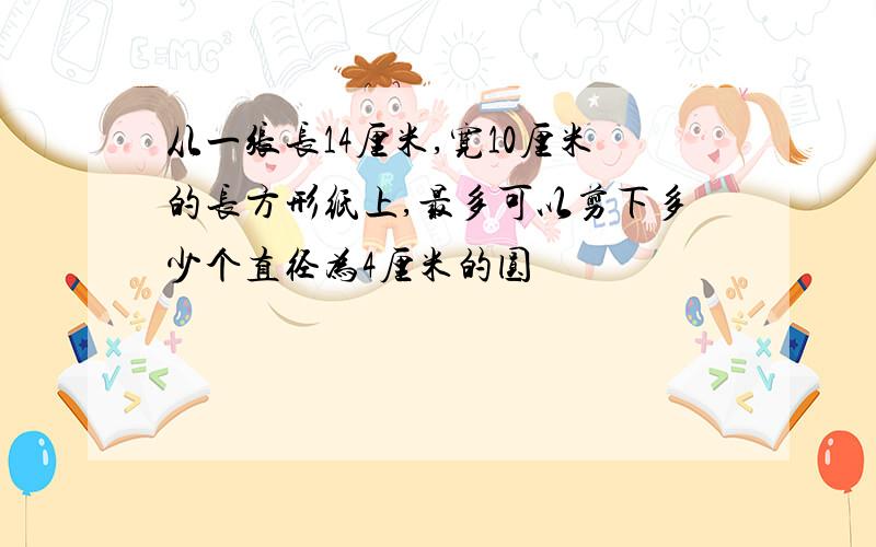 从一张长14厘米,宽10厘米的长方形纸上,最多可以剪下多少个直径为4厘米的圆