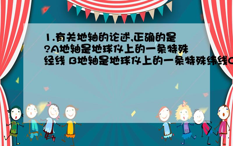 1.有关地轴的论述,正确的是?A地轴是地球仪上的一条特殊经线 B地轴是地球仪上的一条特殊纬线C地轴不穿过地球的南极点 D北极就是地轴北端与地表的交点 2.地球表面的纬线有?A1条 B90条 C5条 D