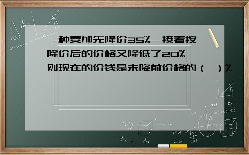 一种要加先降价35%,接着按降价后的价格又降低了20%,则现在的价钱是未降前价格的（ ）%