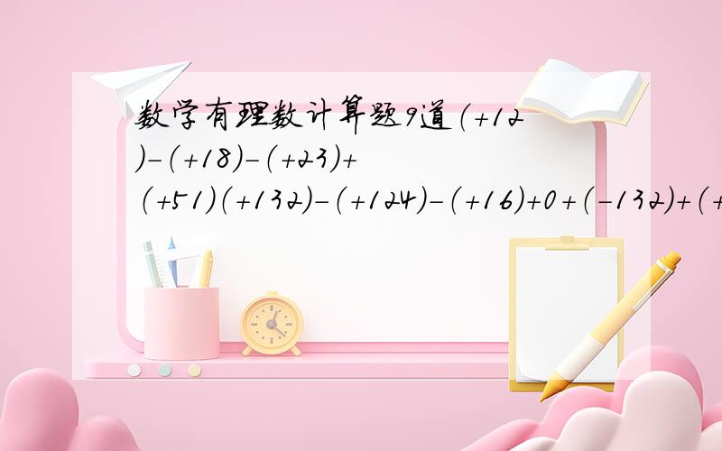 数学有理数计算题9道（+12）-（+18）-（+23）+（+51）（+132）-（+124）-（+16）+0+（-132）+（+16）4.4+[（-0.1）+八又三分之一+（-十一又三分之二）]+ 一又三分之一-6-6+9-5.4+0.2-0.6+0.8二又五分之一+二