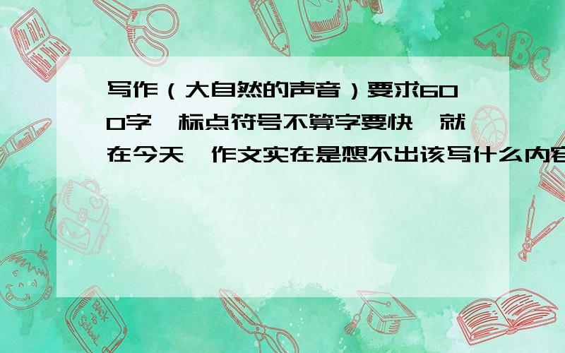 写作（大自然的声音）要求600字,标点符号不算字要快,就在今天,作文实在是想不出该写什么内容,请各位帮帮忙,发挥下自己的极限,就在今天给我个（大自然的声音）内容,帮帮忙了!求求各位