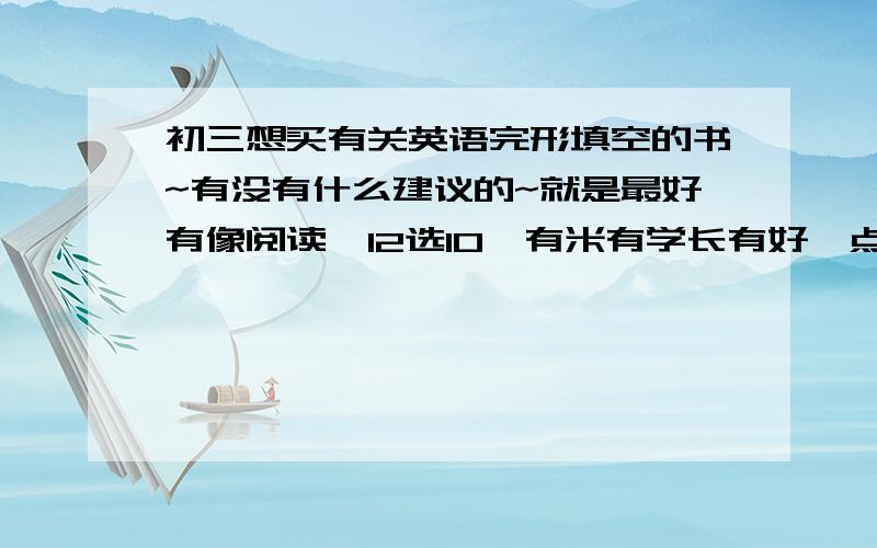 初三想买有关英语完形填空的书~有没有什么建议的~就是最好有像阅读,12选10,有米有学长有好一点的建议~一定是练习册喔~我以前买过周计划的~但是总觉得不好~是想问一下学长们用过觉得很