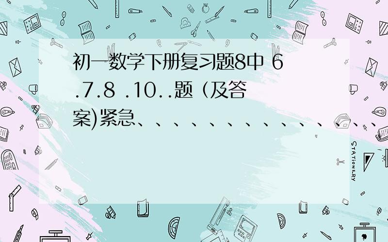 初一数学下册复习题8中 6 .7.8 .10..题（及答案)紧急、、、、、、、、、、、、、、、、、、、、、