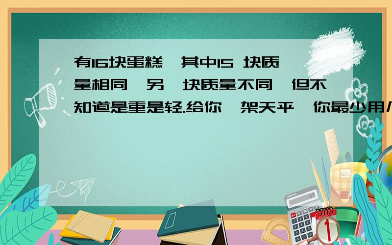 有16块蛋糕,其中15 块质量相同,另一块质量不同,但不知道是重是轻.给你一架天平,你最少用几次就可以确保把它找出来?说说你的方法.