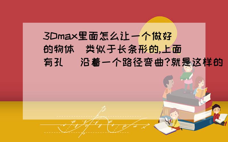 3Dmax里面怎么让一个做好的物体（类似于长条形的,上面有孔） 沿着一个路径弯曲?就是这样的 让这个物体 沿着这条二维线弯曲.急