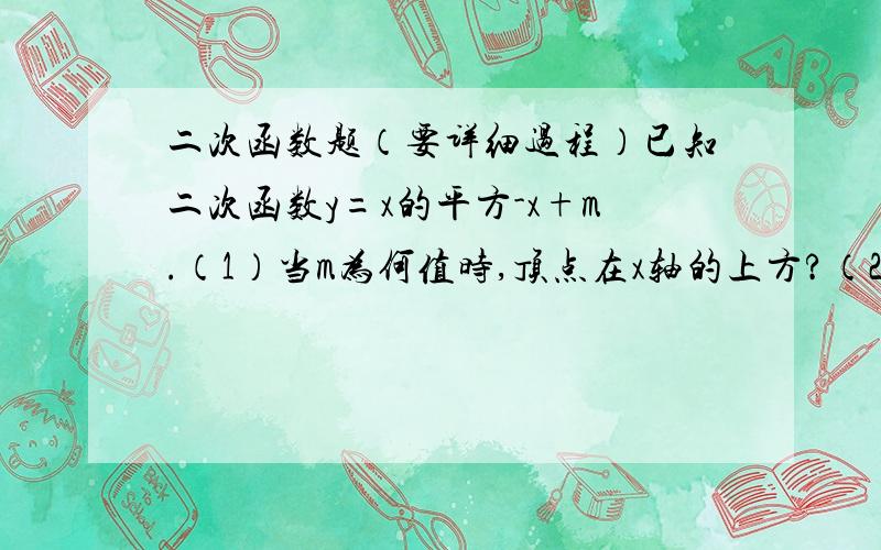 二次函数题（要详细过程）已知二次函数y=x的平方-x+m.（1）当m为何值时,顶点在x轴的上方?（2）若抛物线与y轴交于A,作AB平行与x轴交抛物线于另一点B,当S△AOB=4时,求此二次函数的关系式.