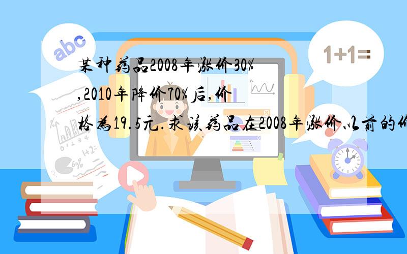 某种药品2008年涨价30%,2010年降价70%后,价格为19.5元.求该药品在2008年涨价以前的价格.列示+梯等式+答案!