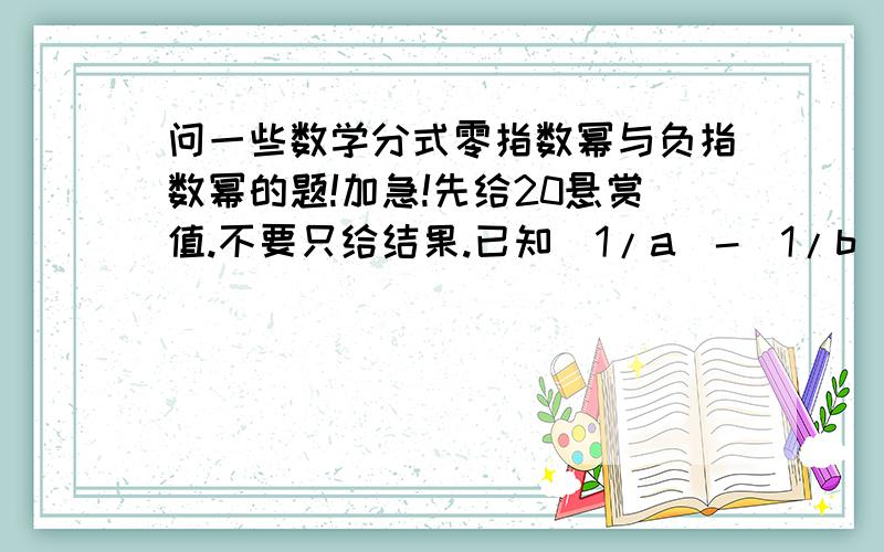 问一些数学分式零指数幂与负指数幂的题!加急!先给20悬赏值.不要只给结果.已知(1/a)-(1/b)=4,求(a-b/7ab)的值已知（1/x)+(1/y)=(1/x+y),求(y/x)+(x/y)的值已知a+(1/a)=2,求a²+(1/a²)的值已知a-(1/a)=(3/2),