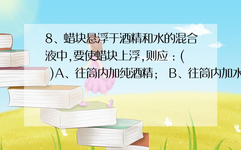 8、蜡块悬浮于酒精和水的混合液中,要使蜡块上浮,则应：( )A、往筒内加纯酒精； B、往筒内加水；C、使量筒倾斜一定角度； D、把蜡块切成两半后再放入量筒的混合液中.9、实心木球和铁球,