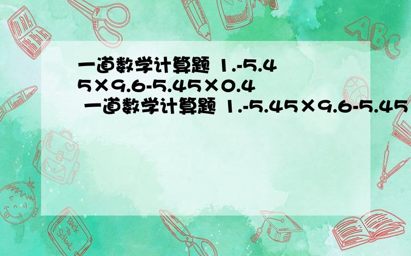 一道数学计算题 1.-5.45×9.6-5.45×0.4 一道数学计算题 1.-5.45×9.6-5.45×0.4