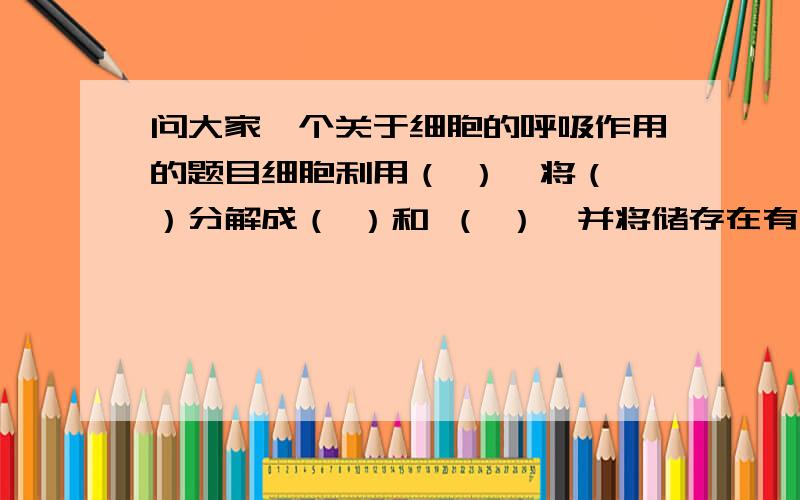 问大家一个关于细胞的呼吸作用的题目细胞利用（ ）,将（ ）分解成（ ）和 （ ）,并将储存在有机物中的（ ）释放出来,供给生命活动的需要,这个过程叫做呼吸作用.要不我还问你们干什么