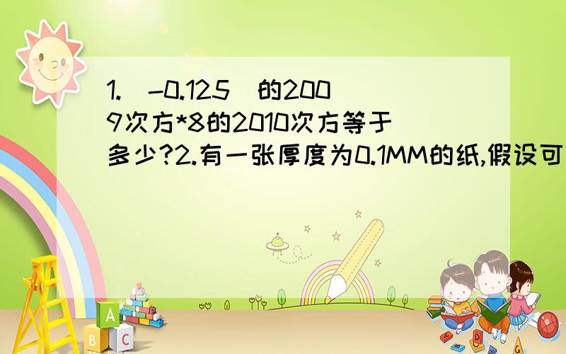 1.（-0.125）的2009次方*8的2010次方等于多少?2.有一张厚度为0.1MM的纸,假设可以一直连接对折,请问:经过若干次的对折以后,它的厚度能否超过珠穆朗玛峰胡高度?若能.则至少需对折多少次?3期中考