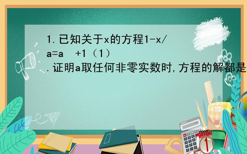 1.已知关于x的方程1-x/a=a²+1（1）.证明a取任何非零实数时,方程的解都是正数（2）.a取何值时.X>1?2.y+z/x=x+z/y=x+y/z,那么y+z/x的值是多少?3.a为何值时,关于x的方程：x-3/3+x²-9/ax=x+3/2会产生增根