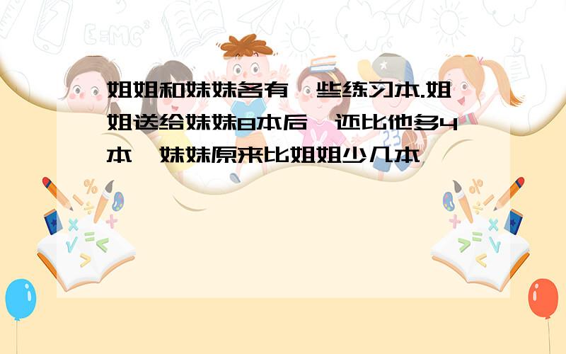 姐姐和妹妹各有一些练习本.姐姐送给妹妹8本后,还比他多4本,妹妹原来比姐姐少几本