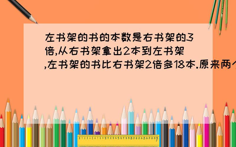 左书架的书的本数是右书架的3倍,从右书架拿出2本到左书架,左书架的书比右书架2倍多18本.原来两个书架各有几本书?