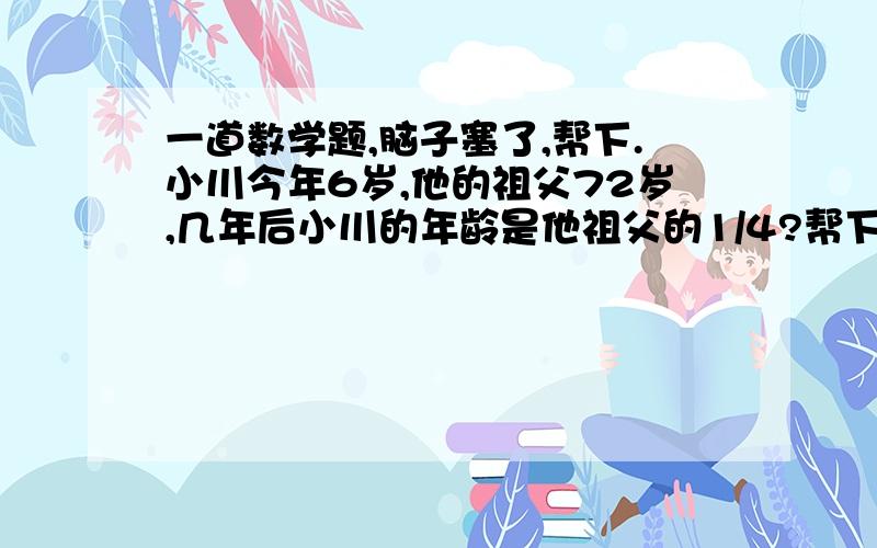 一道数学题,脑子塞了,帮下.小川今年6岁,他的祖父72岁,几年后小川的年龄是他祖父的1/4?帮下忙,