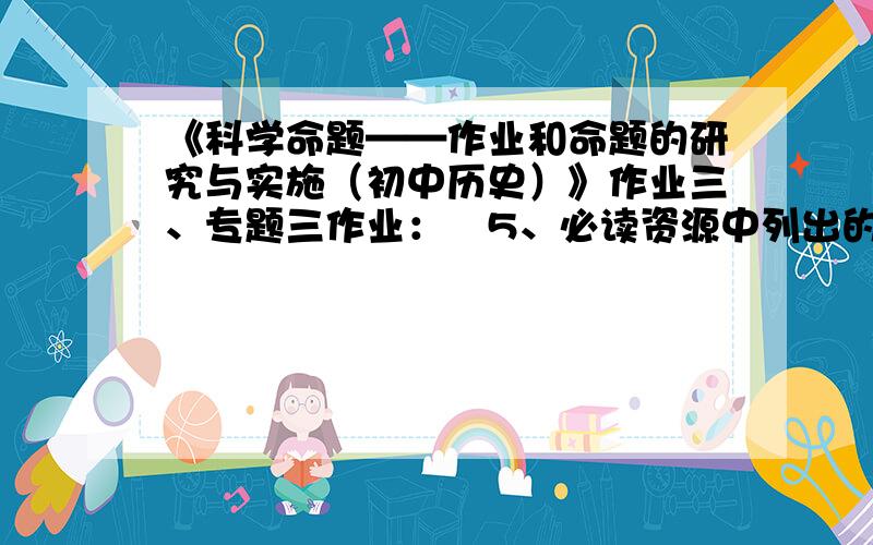 《科学命题——作业和命题的研究与实施（初中历史）》作业三、专题三作业：　5、必读资源中列出的作业形式的重大创新有哪些？你认为怎样才能编制出高质量的选择题？　6、通常我们