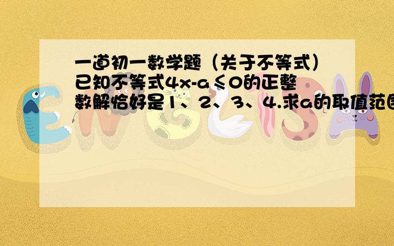 一道初一数学题（关于不等式）已知不等式4x-a≤0的正整数解恰好是1、2、3、4.求a的取值范围.