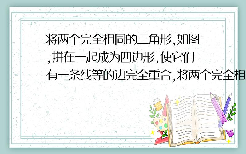 将两个完全相同的三角形,如图,拼在一起成为四边形,使它们有一条线等的边完全重合,将两个完全相同的三角形，如图，拼在一起成为四边形，使它们有一条线等的边完全重合，则能拼出不同