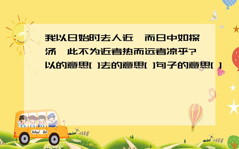 我以日始时去人近,而日中如探汤,此不为近者热而远者凉乎?以的意思[ ]去的意思[ ]句子的意思[ ]