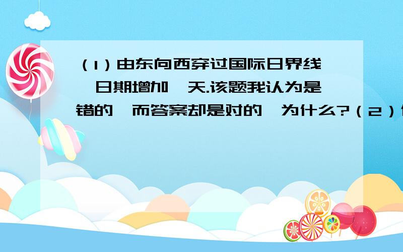 （1）由东向西穿过国际日界线,日期增加一天.该题我认为是错的,而答案却是对的,为什么?（2）假设地球只自转不公转,那么A：太阳日和恒心日相同为24小时B：太阳日和恒星日相同为23时56分4