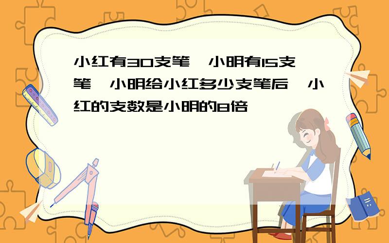 小红有30支笔,小明有15支笔,小明给小红多少支笔后,小红的支数是小明的8倍