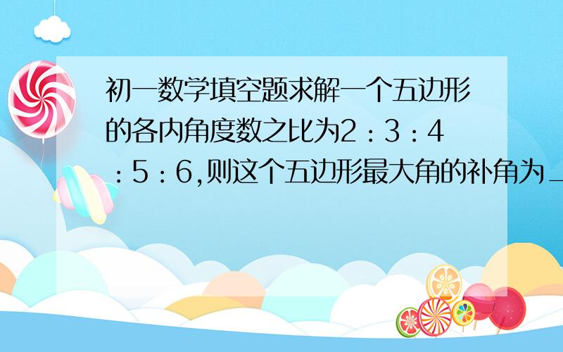 初一数学填空题求解一个五边形的各内角度数之比为2：3：4：5：6,则这个五边形最大角的补角为_____.如果四边形有一个角是直角,另外三个角的度数比为2：3：4,那么这三个内角的度数分别是__