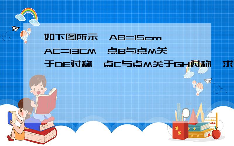 如下图所示,AB=15cm,AC=13CM,点B与点M关于DE对称,点C与点M关于GH对称,求四边形ADMG的周长