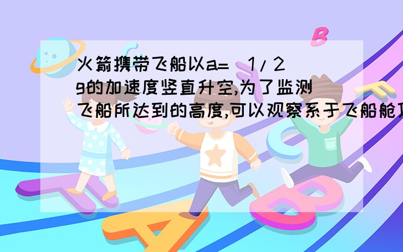 火箭携带飞船以a=（1/2）g的加速度竖直升空,为了监测飞船所达到的高度,可以观察系于飞船舱顶拉力传感器上系数的变化.在起飞前将一个质量为m=1.6Kg的小物体挂在飞船中的拉力传感器下,在