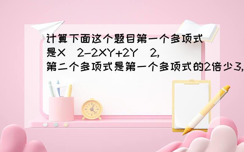 计算下面这个题目第一个多项式是X^2-2XY+2Y^2,第二个多项式是第一个多项式的2倍少3,第三个多项式是前两个多项式的和,求这三个多项式的和.