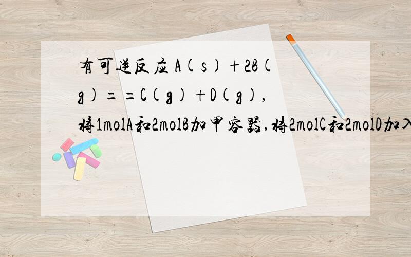 有可逆反应 A(s)+2B(g)==C(g)+D(g),将1molA和2molB加甲容器,将2molC和2molD加入乙容器,甲容器体积是1L,乙容器是2L,t1时候两容器的反应都达到平衡,此时再向乙中假如2molD,达到新平衡时,乙中B浓度和2倍甲