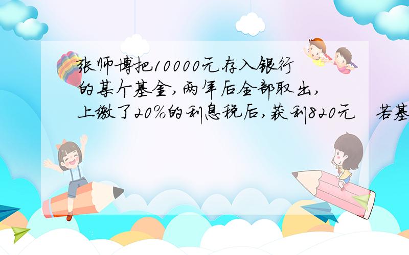 张师博把10000元存入银行的某个基金,两年后全部取出,上缴了20%的利息税后,获利820元　若基金两年的利率相同,求这个年利率