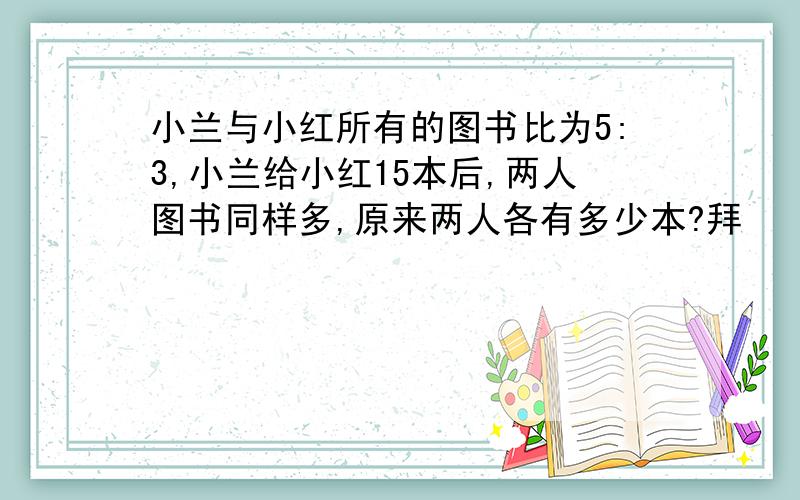 小兰与小红所有的图书比为5:3,小兰给小红15本后,两人图书同样多,原来两人各有多少本?拜