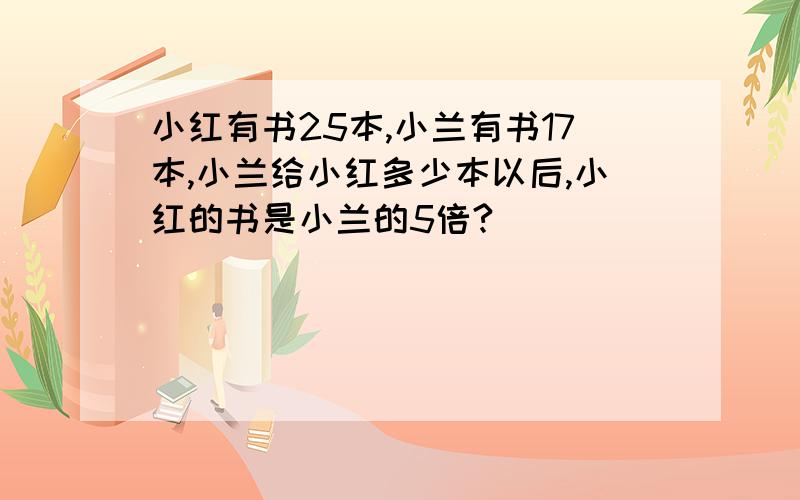 小红有书25本,小兰有书17本,小兰给小红多少本以后,小红的书是小兰的5倍?