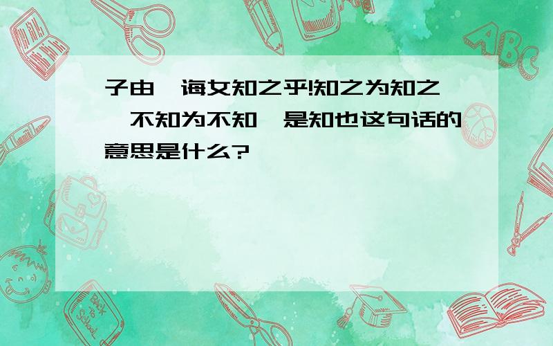 子由,诲女知之乎!知之为知之,不知为不知,是知也这句话的意思是什么?