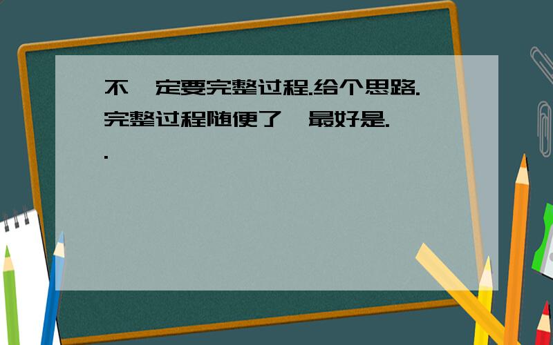 不一定要完整过程.给个思路.完整过程随便了,最好是.嘻嘻.