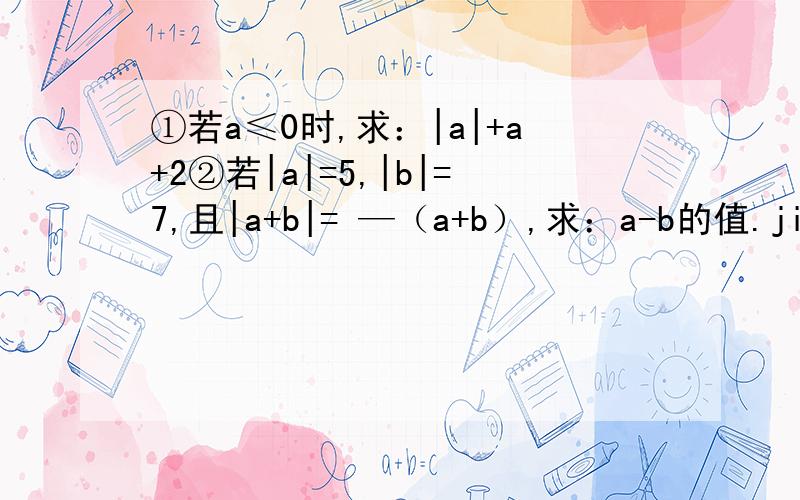 ①若a≤0时,求：|a|+a+2②若|a|=5,|b|=7,且|a+b|= —（a+b）,求：a-b的值.jijijijijijijijijijijijijijijijijijijijijijijijijijijijijijijiji!