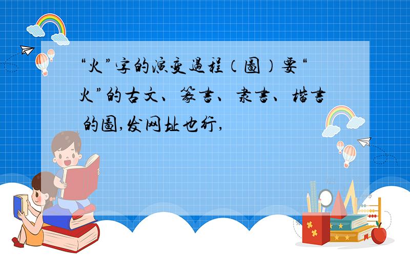 “火”字的演变过程（图）要“火”的古文、篆书、隶书、楷书 的图,发网址也行,