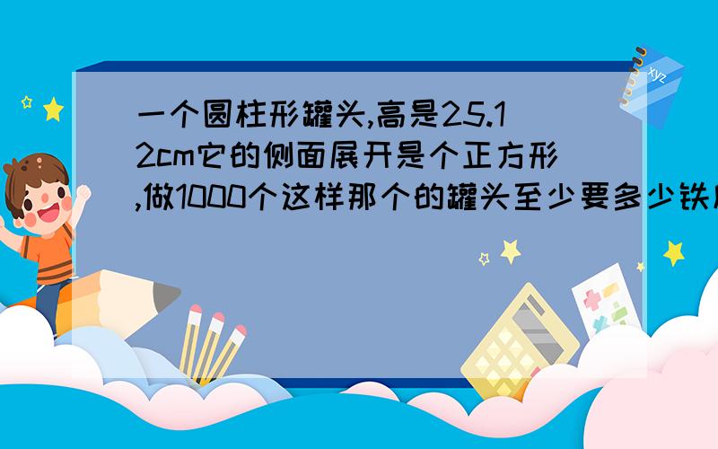 一个圆柱形罐头,高是25.12cm它的侧面展开是个正方形,做1000个这样那个的罐头至少要多少铁皮还有 一楼的 麻烦你说算式！